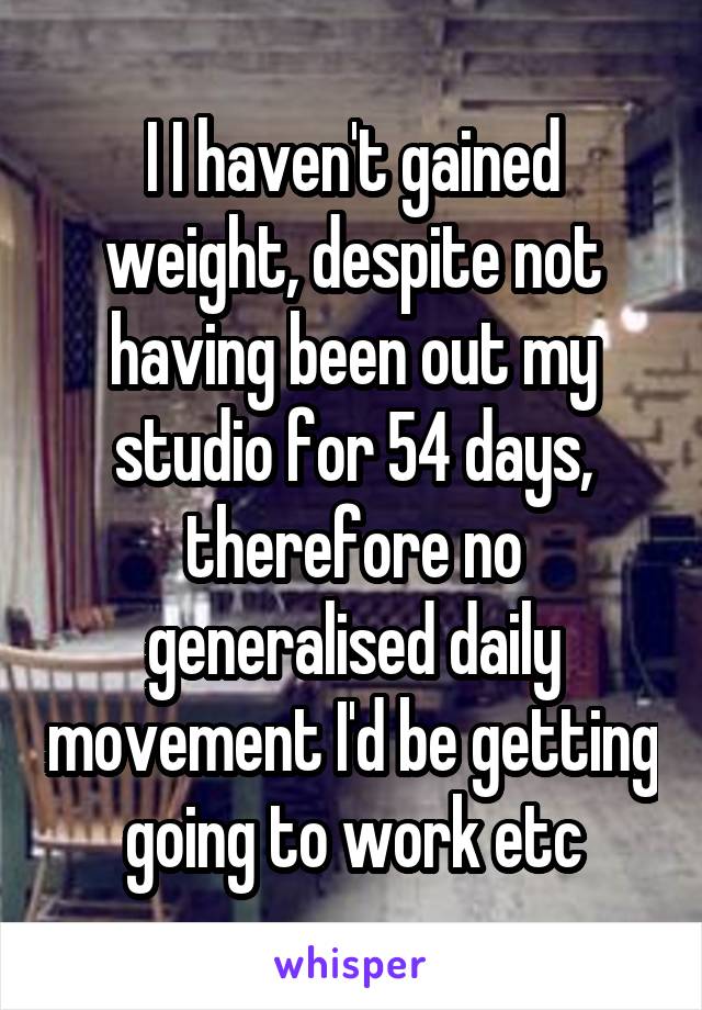 I I haven't gained weight, despite not having been out my studio for 54 days, therefore no generalised daily movement I'd be getting going to work etc