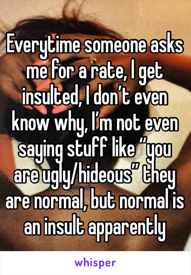 Everytime someone asks me for a rate, I get insulted, I don’t even know why, I’m not even saying stuff like “you are ugly/hideous” they are normal, but normal is an insult apparently 