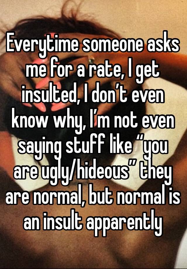 Everytime someone asks me for a rate, I get insulted, I don’t even know why, I’m not even saying stuff like “you are ugly/hideous” they are normal, but normal is an insult apparently 