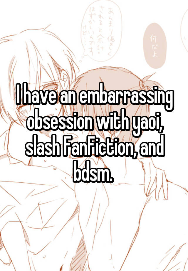 I have an embarrassing obsession with yaoi, slash FanFiction, and bdsm. 