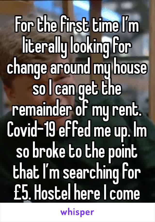 For the first time I’m literally looking for change around my house so I can get the remainder of my rent. Covid-19 effed me up. Im so broke to the point that I’m searching for £5. Hostel here I come