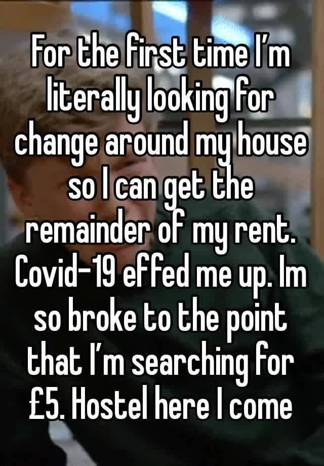 For the first time I’m literally looking for change around my house so I can get the remainder of my rent. Covid-19 effed me up. Im so broke to the point that I’m searching for £5. Hostel here I come