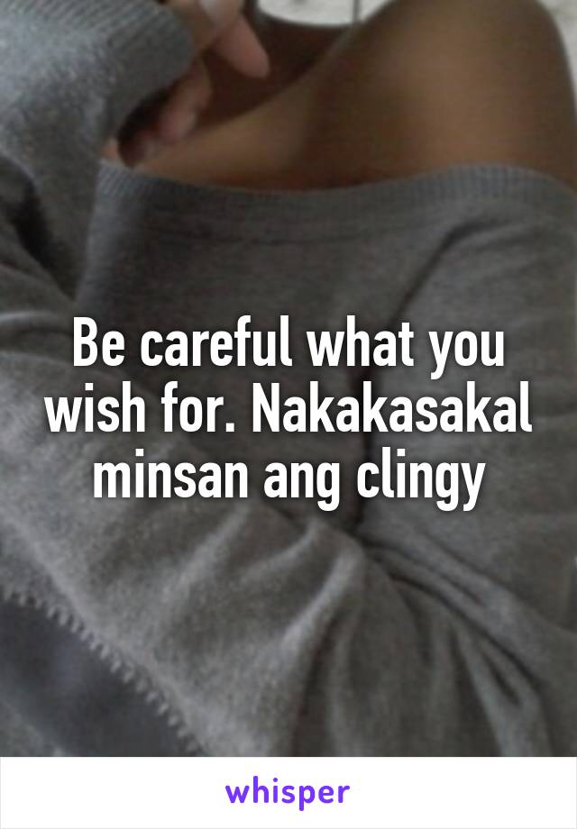 Be careful what you wish for. Nakakasakal minsan ang clingy