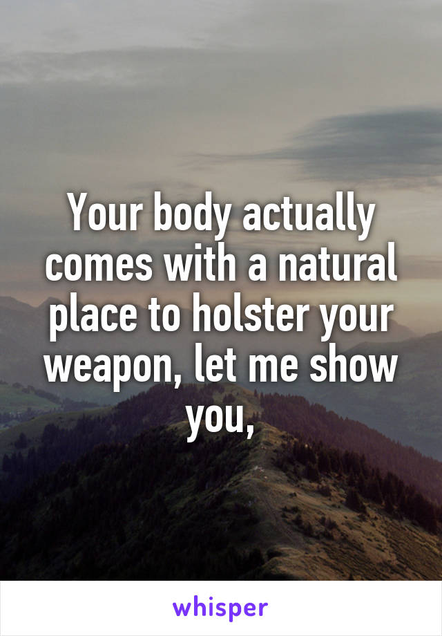 Your body actually comes with a natural place to holster your weapon, let me show you,