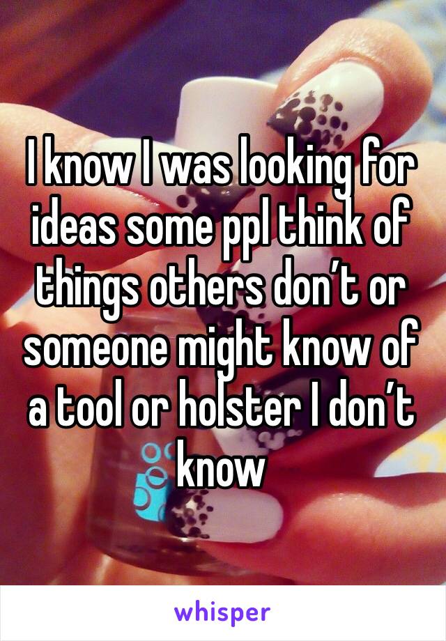 I know I was looking for ideas some ppl think of things others don’t or someone might know of a tool or holster I don’t know