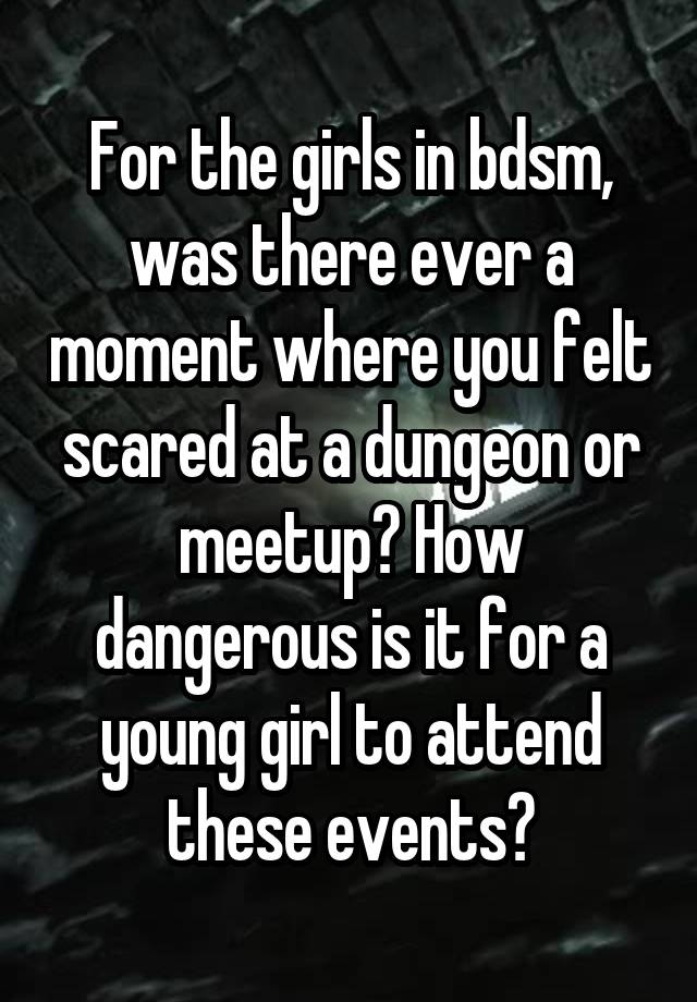 For the girls in bdsm, was there ever a moment where you felt scared at a dungeon or meetup? How dangerous is it for a young girl to attend these events?