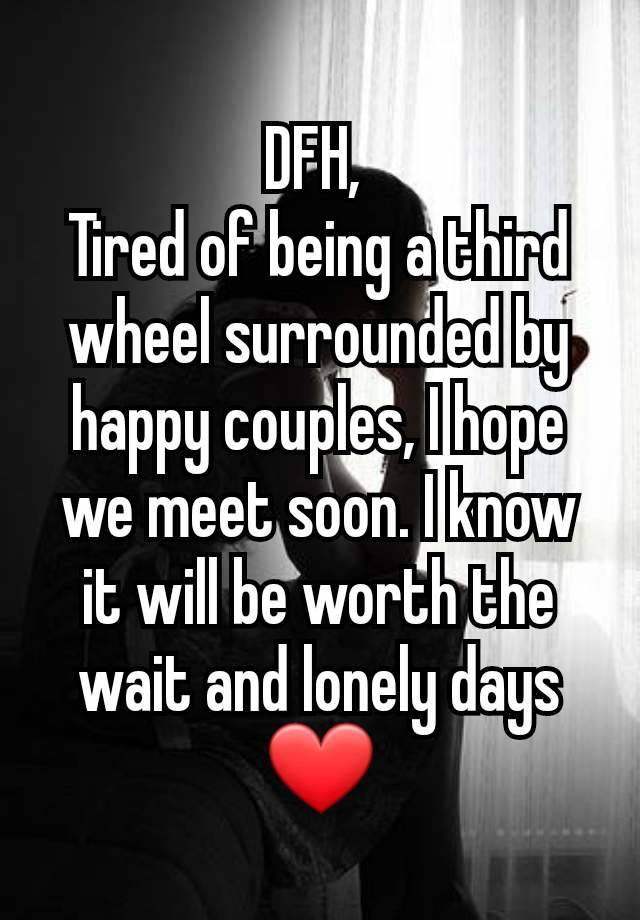 DFH, 
Tired of being a third wheel surrounded by happy couples, I hope we meet soon. I know it will be worth the wait and lonely days ❤