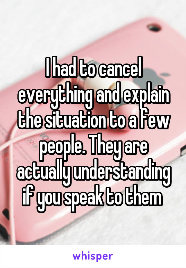 I had to cancel everything and explain the situation to a few people. They are actually understanding if you speak to them 