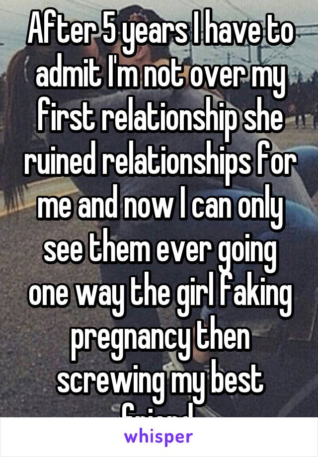 After 5 years I have to admit I'm not over my first relationship she ruined relationships for me and now I can only see them ever going one way the girl faking pregnancy then screwing my best friend 