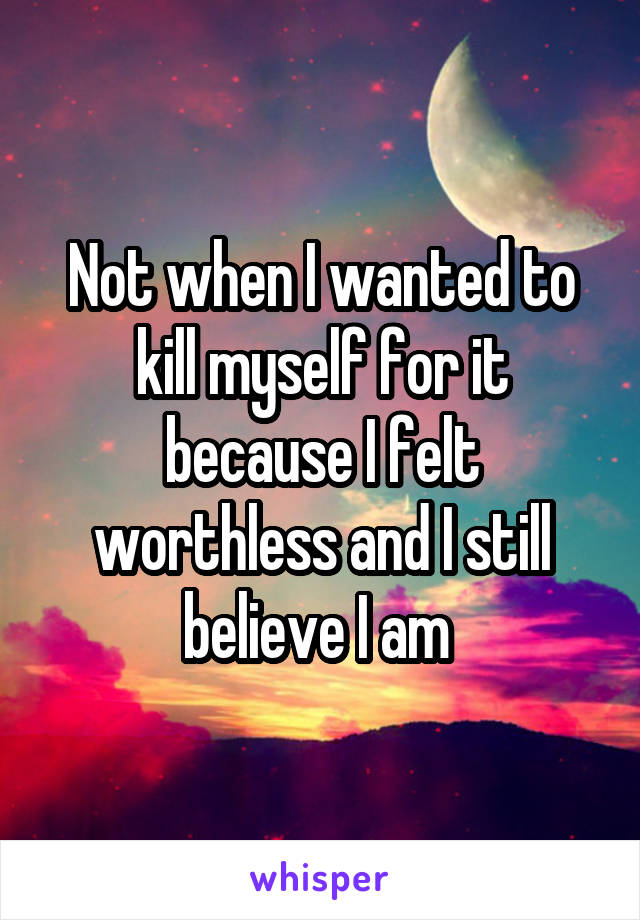 Not when I wanted to kill myself for it because I felt worthless and I still believe I am 