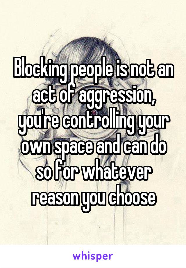 Blocking people is not an act of aggression, you're controlling your own space and can do so for whatever reason you choose