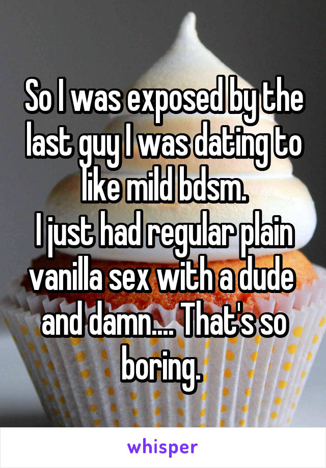 So I was exposed by the last guy I was dating to like mild bdsm.
I just had regular plain vanilla sex with a dude  and damn.... That's so boring. 