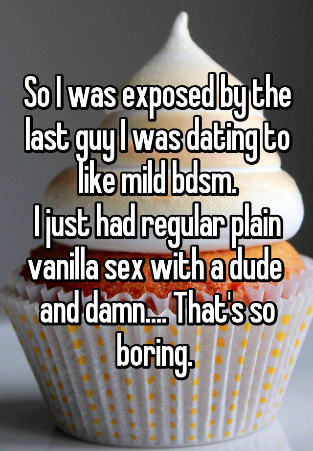 So I was exposed by the last guy I was dating to like mild bdsm.
I just had regular plain vanilla sex with a dude  and damn.... That's so boring. 