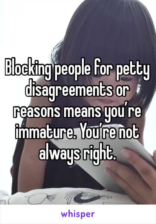 Blocking people for petty disagreements or reasons means you’re immature. You’re not always right.