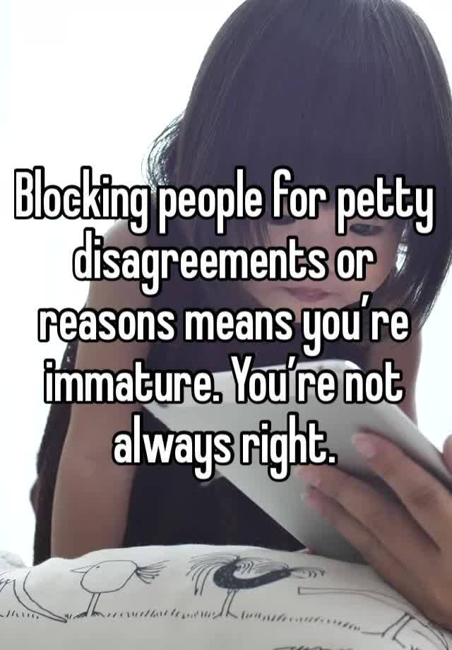 Blocking people for petty disagreements or reasons means you’re immature. You’re not always right.