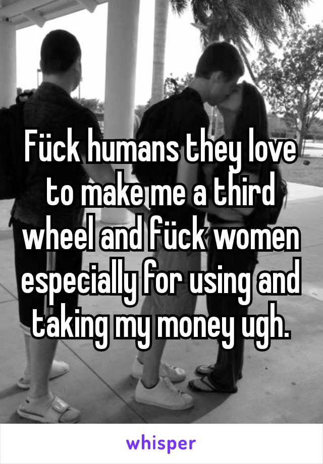 Fück humans they love to make me a third wheel and fück women especially for using and taking my money ugh.