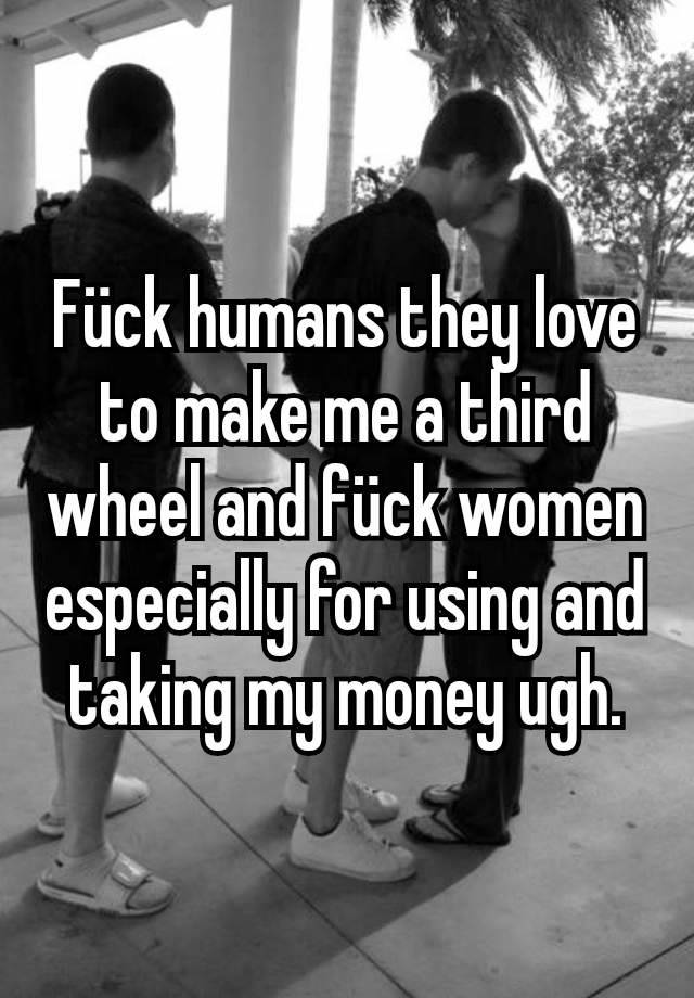 Fück humans they love to make me a third wheel and fück women especially for using and taking my money ugh.