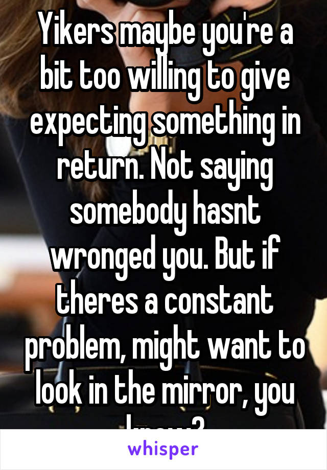 Yikers maybe you're a bit too willing to give expecting something in return. Not saying somebody hasnt wronged you. But if theres a constant problem, might want to look in the mirror, you know?