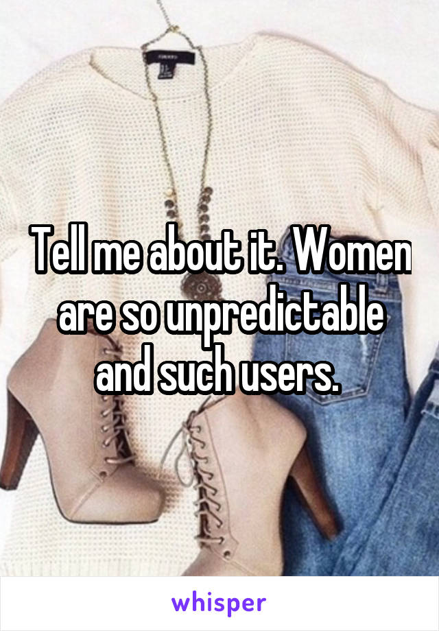 Tell me about it. Women are so unpredictable and such users. 