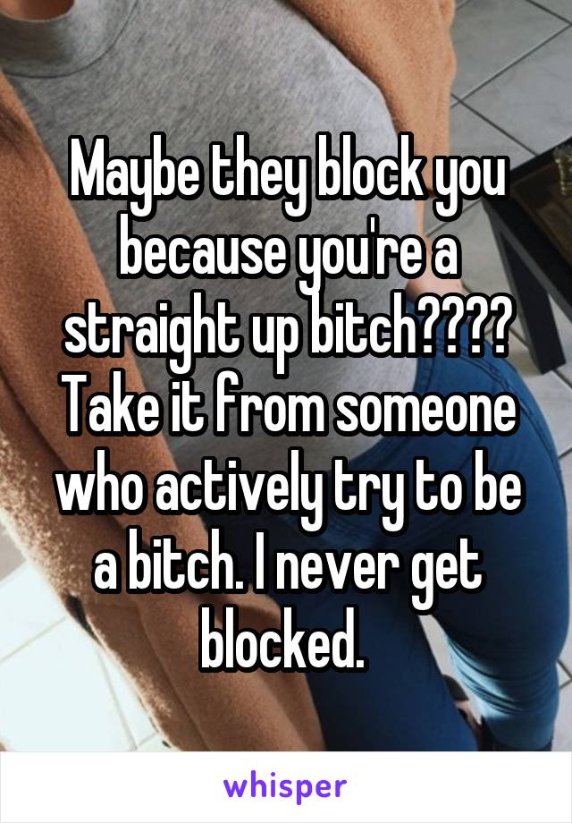 Maybe they block you because you're a straight up bitch???? Take it from someone who actively try to be a bitch. I never get blocked. 