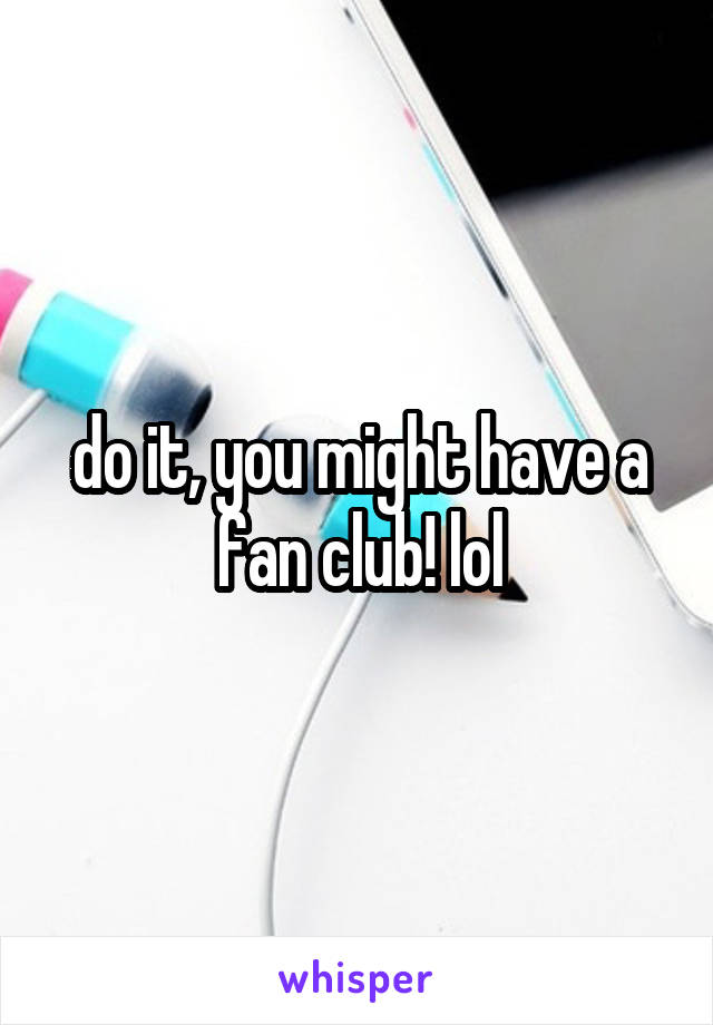 do it, you might have a fan club! lol