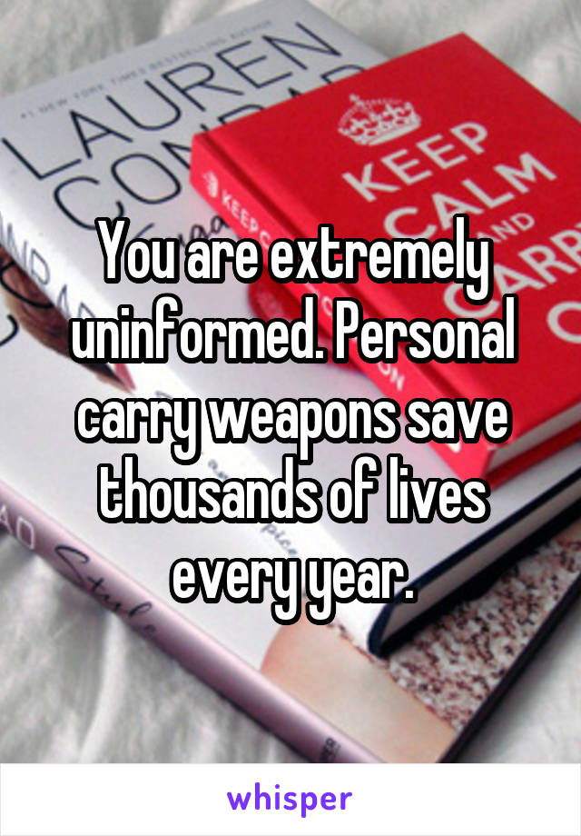 You are extremely uninformed. Personal carry weapons save thousands of lives every year.