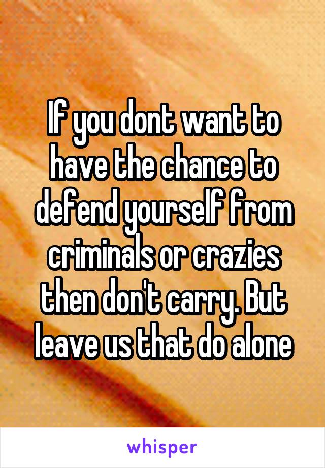 If you dont want to have the chance to defend yourself from criminals or crazies then don't carry. But leave us that do alone