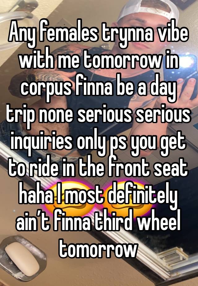 Any females trynna vibe with me tomorrow in corpus finna be a day trip none serious serious inquiries only ps you get to ride in the front seat haha I most definitely ain’t finna third wheel tomorrow