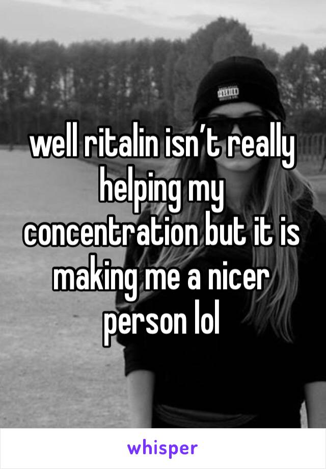 well ritalin isn’t really helping my concentration but it is making me a nicer person lol