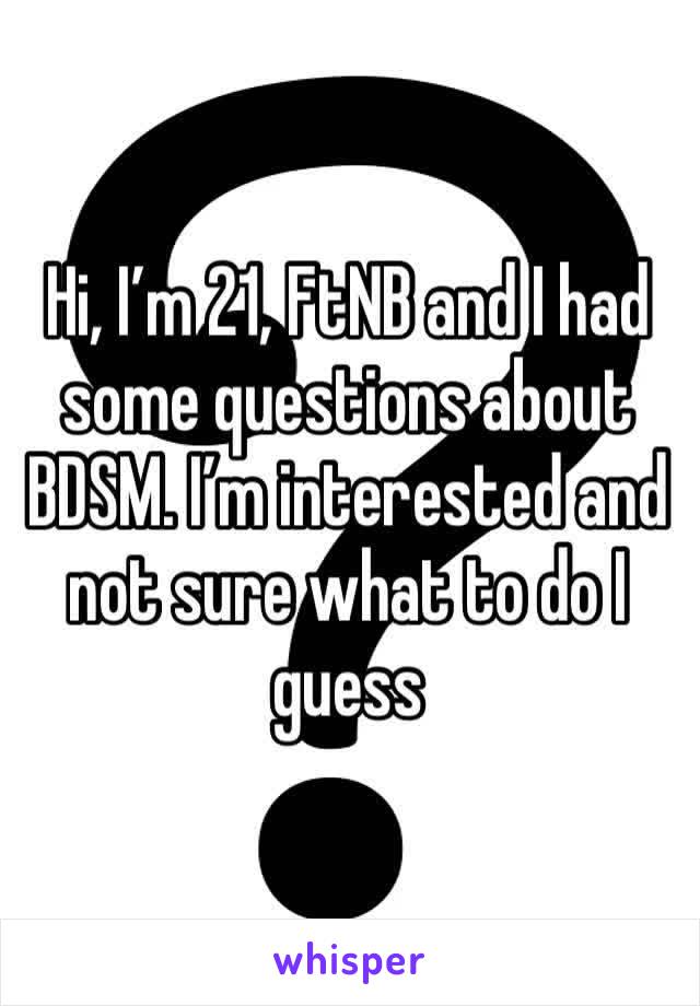 Hi, I’m 21, FtNB and I had some questions about BDSM. I’m interested and not sure what to do I guess