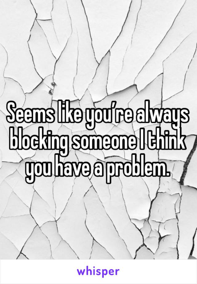 Seems like you’re always blocking someone I think you have a problem.