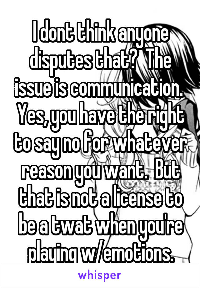 I dont think anyone disputes that?  The issue is communication.  Yes, you have the right to say no for whatever reason you want.  But that is not a license to be a twat when you're playing w/emotions.