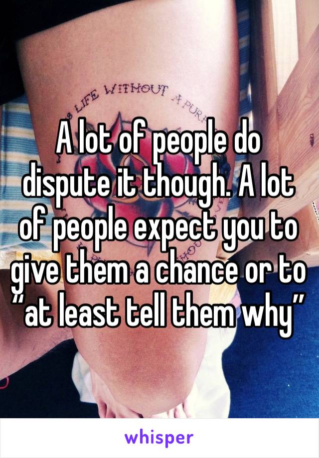 A lot of people do dispute it though. A lot of people expect you to give them a chance or to “at least tell them why”