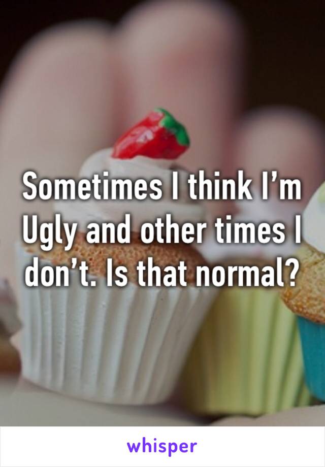 Sometimes I think I’m 
Ugly and other times I don’t. Is that normal?