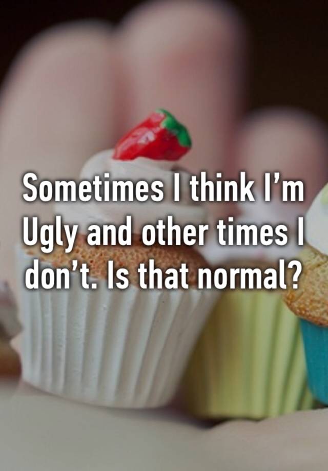 Sometimes I think I’m 
Ugly and other times I don’t. Is that normal?