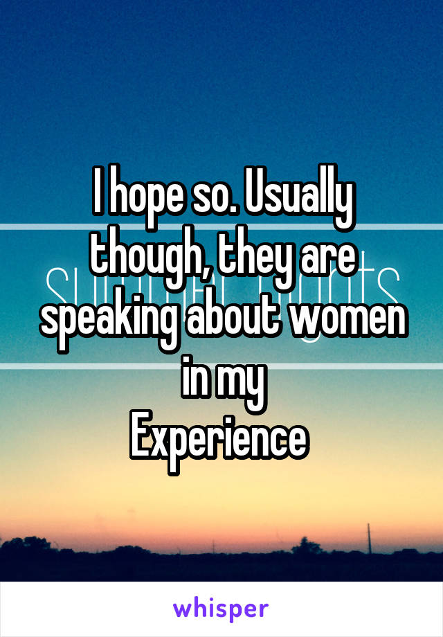 I hope so. Usually though, they are speaking about women in my
Experience 
