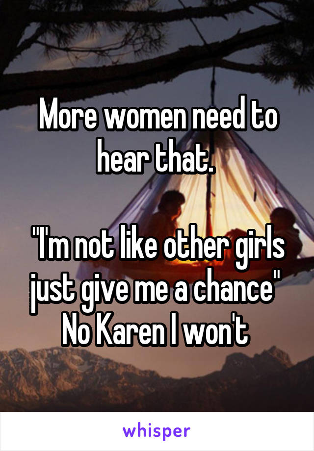 More women need to hear that. 

"I'm not like other girls just give me a chance" 
No Karen I won't 