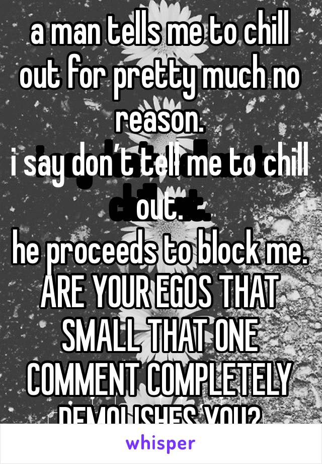 a man tells me to chill out for pretty much no reason. 
i say don’t tell me to chill out. 
he proceeds to block me. ARE YOUR EGOS THAT SMALL THAT ONE COMMENT COMPLETELY DEMOLISHES YOU? 