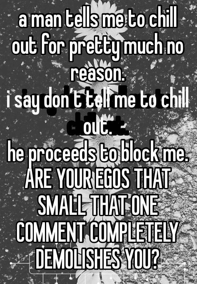 a man tells me to chill out for pretty much no reason. 
i say don’t tell me to chill out. 
he proceeds to block me. ARE YOUR EGOS THAT SMALL THAT ONE COMMENT COMPLETELY DEMOLISHES YOU? 