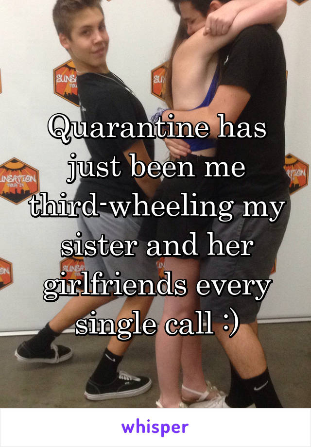 Quarantine has just been me third-wheeling my sister and her girlfriends every single call :)