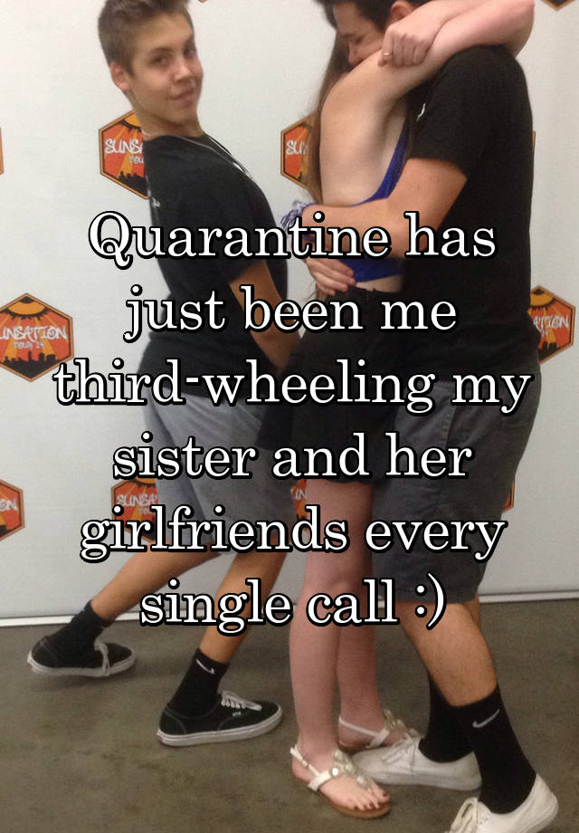 Quarantine has just been me third-wheeling my sister and her girlfriends every single call :)