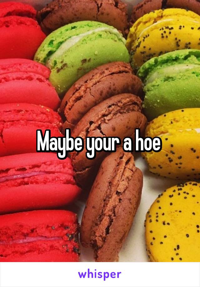 Maybe your a hoe 