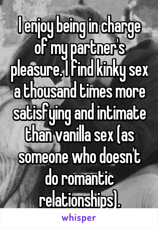 I enjoy being in charge of my partner's pleasure. I find kinky sex a thousand times more satisfying and intimate than vanilla sex (as someone who doesn't do romantic relationships).