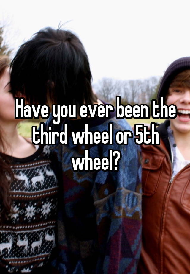 Have you ever been the third wheel or 5th wheel?