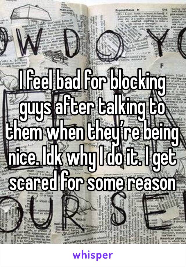 I feel bad for blocking guys after talking to them when they’re being nice. Idk why I do it. I get scared for some reason