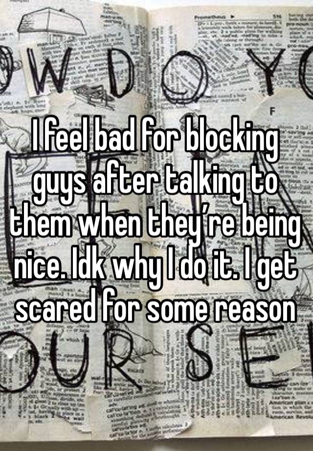 I feel bad for blocking guys after talking to them when they’re being nice. Idk why I do it. I get scared for some reason