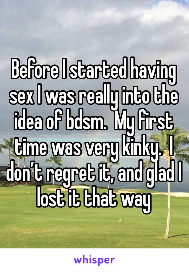 Before I started having sex I was really into the idea of bdsm.  My first time was very kinky.  I don’t regret it, and glad I lost it that way