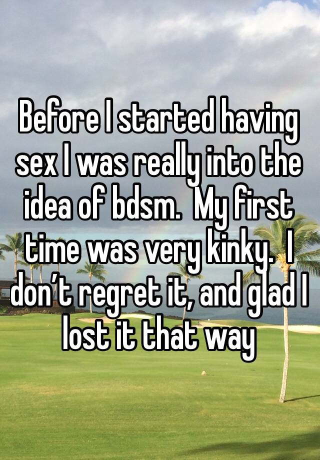 Before I started having sex I was really into the idea of bdsm.  My first time was very kinky.  I don’t regret it, and glad I lost it that way