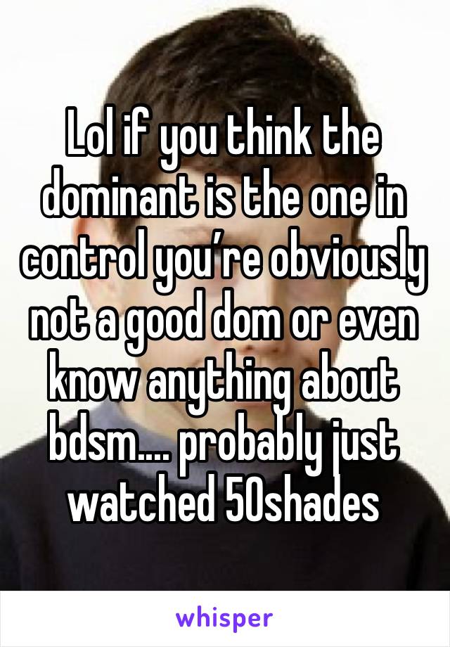 Lol if you think the dominant is the one in control you’re obviously not a good dom or even know anything about bdsm.... probably just watched 50shades 