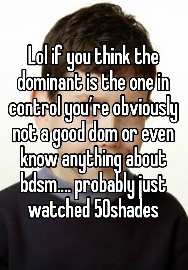 Lol if you think the dominant is the one in control you’re obviously not a good dom or even know anything about bdsm.... probably just watched 50shades 